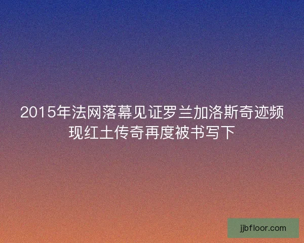 2015年法网落幕见证罗兰加洛斯奇迹频现红土传奇再度被书写下