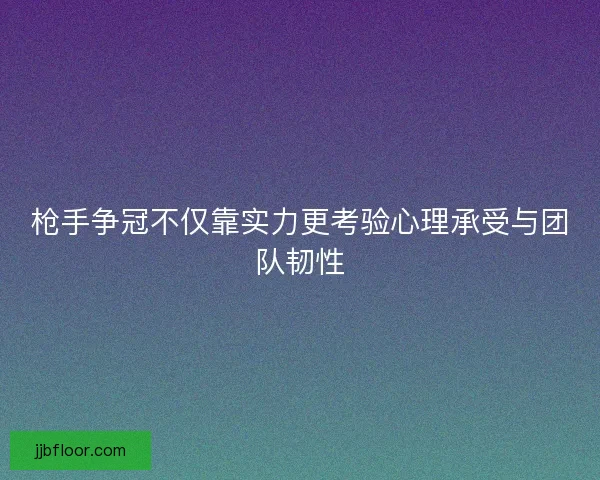 枪手争冠不仅靠实力更考验心理承受与团队韧性