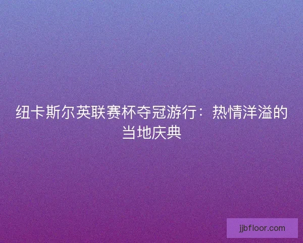 纽卡斯尔英联赛杯夺冠游行：热情洋溢的当地庆典
