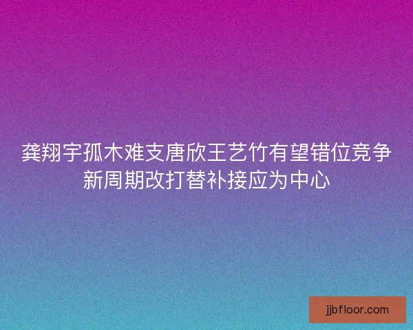 龚翔宇孤木难支唐欣王艺竹有望错位竞争新周期改打替补接应为中心