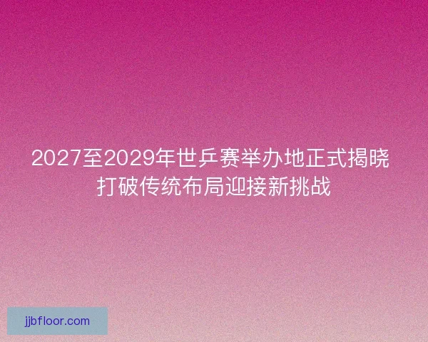 2027至2029年世乒赛举办地正式揭晓 打破传统布局迎接新挑战